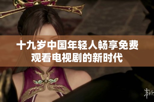 十九歲中國(guó)年輕人暢享免費(fèi)觀看電視劇的新時(shí)代