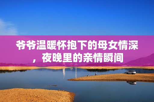 爺爺溫暖懷抱下的母女情深，夜晚里的親情瞬間