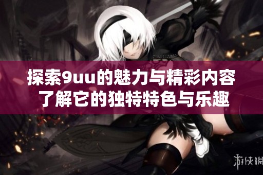 探索9uu的魅力與精彩內(nèi)容 了解它的獨特特色與樂趣