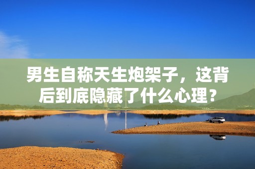 男生自稱天生炮架子，這背后到底隱藏了什么心理？