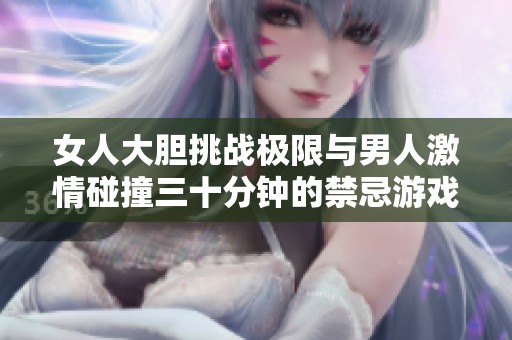 女人大膽挑戰(zhàn)極限與男人激情碰撞三十分鐘的禁忌游戲