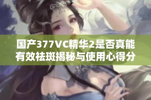 國產377VC精華2是否真能有效祛斑揭秘與使用心得分享