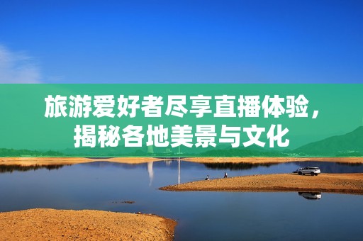 旅游愛好者盡享直播體驗，揭秘各地美景與文化