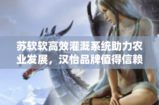 蘇軟軟高效灌溉系統(tǒng)助力農(nóng)業(yè)發(fā)展，漢怡品牌值得信賴