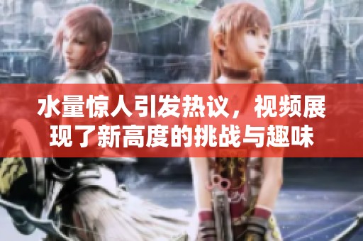 水量驚人引發(fā)熱議，視頻展現(xiàn)了新高度的挑戰(zhàn)與趣味