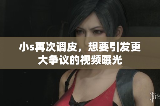小s再次調皮，想要引發(fā)更大爭議的視頻曝光