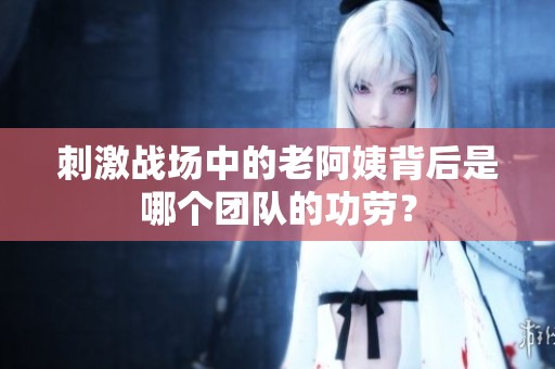 刺激戰(zhàn)場(chǎng)中的老阿姨背后是哪個(gè)團(tuán)隊(duì)的功勞？