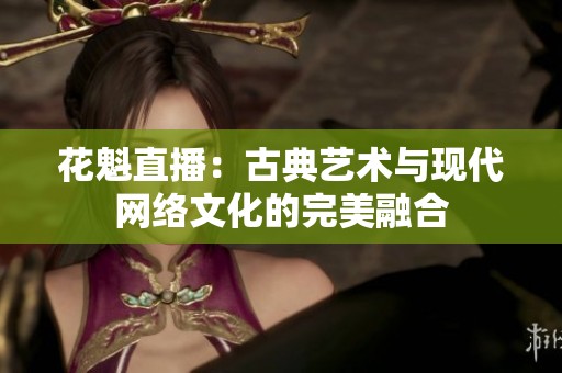 花魁直播：古典藝術(shù)與現(xiàn)代網(wǎng)絡(luò)文化的完美融合