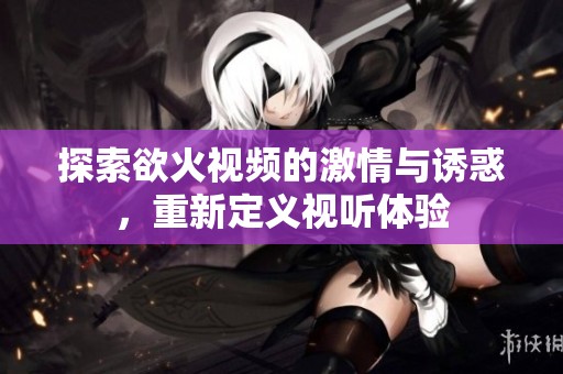 探索欲火視頻的激情與誘惑，重新定義視聽體驗