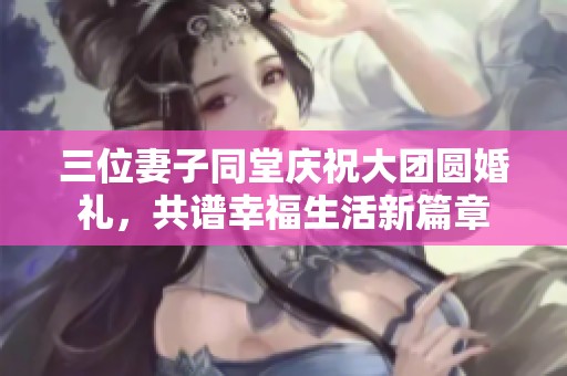 三位妻子同堂慶祝大團圓婚禮，共譜幸福生活新篇章