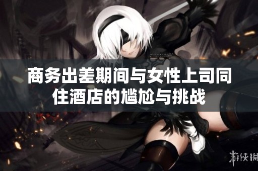 商務(wù)出差期間與女性上司同住酒店的尷尬與挑戰(zhàn)
