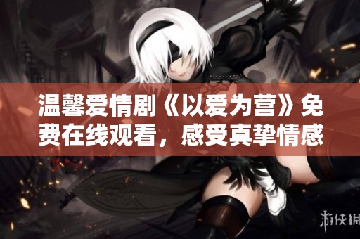 溫馨愛情劇《以愛為營(yíng)》免費(fèi)在線觀看，感受真摯情感的魅力