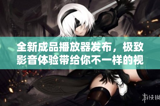 全新成品播放器發(fā)布，極致影音體驗(yàn)帶給你不一樣的視聽享受