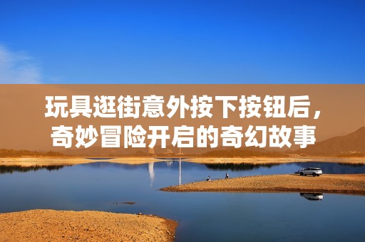 玩具逛街意外按下按鈕后，奇妙冒險開啟的奇幻故事