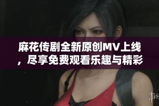 麻花傳劇全新原創(chuàng)MV上線，盡享免費(fèi)觀看樂(lè)趣與精彩演出