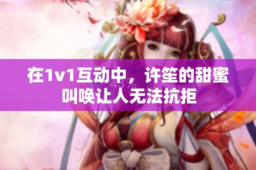 在1v1互動中，許笙的甜蜜叫喚讓人無法抗拒
