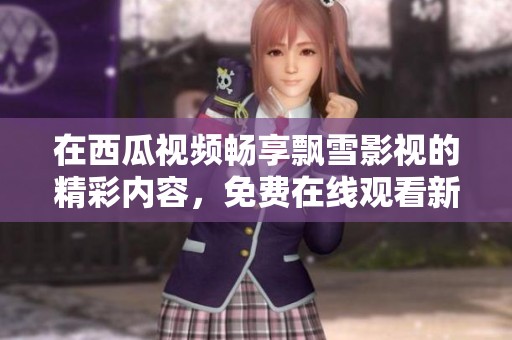 在西瓜視頻暢享飄雪影視的精彩內(nèi)容，免費(fèi)在線觀看新選擇