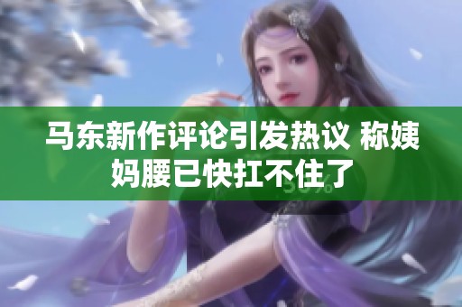 馬東新作評(píng)論引發(fā)熱議 稱姨媽腰已快扛不住了