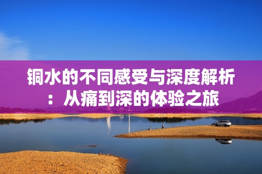 銅水的不同感受與深度解析：從痛到深的體驗(yàn)之旅