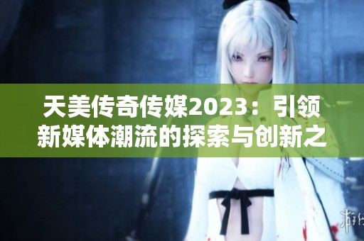 天美傳奇?zhèn)髅?023：引領(lǐng)新媒體潮流的探索與創(chuàng)新之路