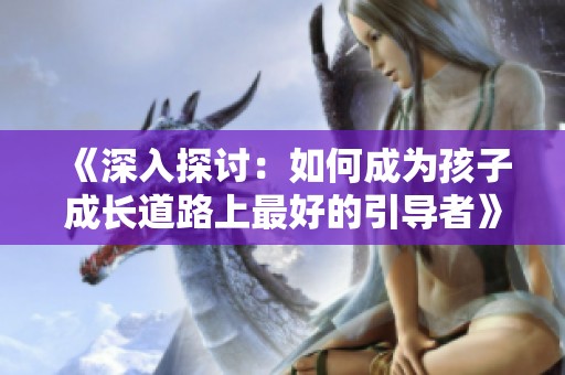 《深入探討：如何成為孩子成長道路上最好的引導者》
