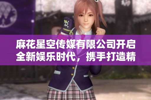 麻花星空傳媒有限公司開啟全新娛樂時代，攜手打造精彩內(nèi)容