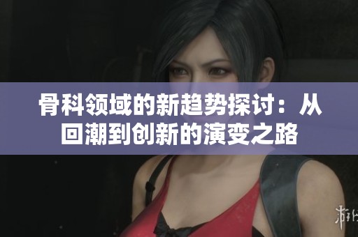 骨科領(lǐng)域的新趨勢探討：從回潮到創(chuàng)新的演變之路