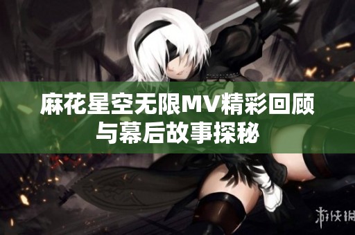 麻花星空無限MV精彩回顧與幕后故事探秘
