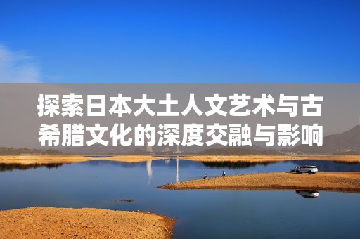 探索日本大土人文藝術(shù)與古希臘文化的深度交融與影響
