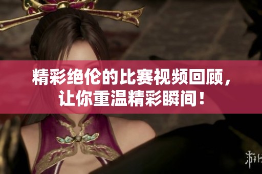 精彩絕倫的比賽視頻回顧，讓你重溫精彩瞬間！