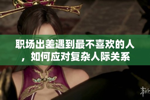 職場(chǎng)出差遇到最不喜歡的人，如何應(yīng)對(duì)復(fù)雜人際關(guān)系