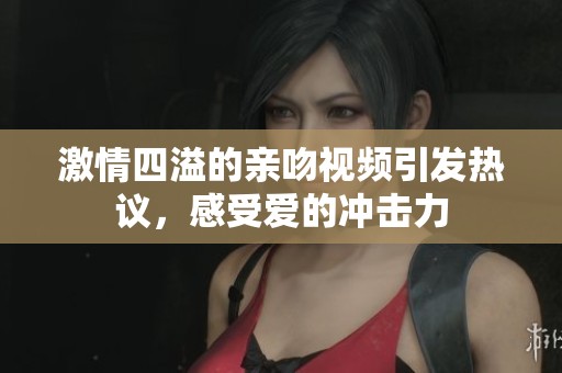 激情四溢的親吻視頻引發(fā)熱議，感受愛的沖擊力
