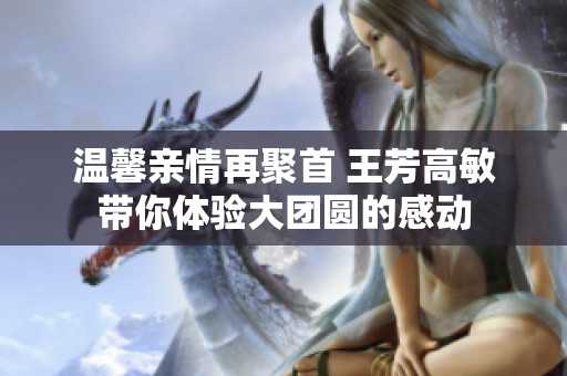 溫馨親情再聚首 王芳高敏帶你體驗(yàn)大團(tuán)圓的感動