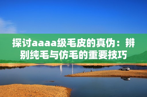 探討aaaa級(jí)毛皮的真?zhèn)危罕鎰e純毛與仿毛的重要技巧