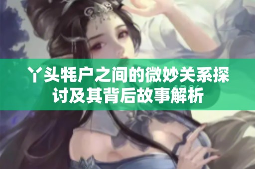 丫頭牦戶之間的微妙關系探討及其背后故事解析