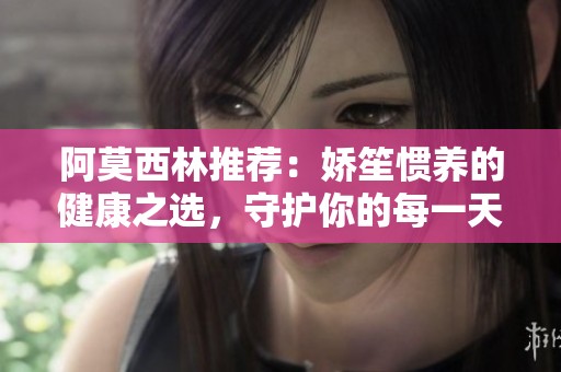 阿莫西林推薦：嬌笙慣養(yǎng)的健康之選，守護(hù)你的每一天