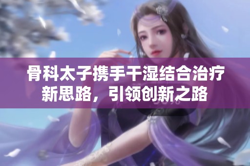 骨科太子攜手干濕結(jié)合治療新思路，引領(lǐng)創(chuàng)新之路