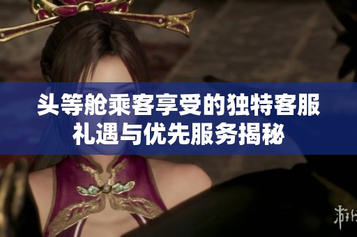 頭等艙乘客享受的獨(dú)特客服禮遇與優(yōu)先服務(wù)揭秘