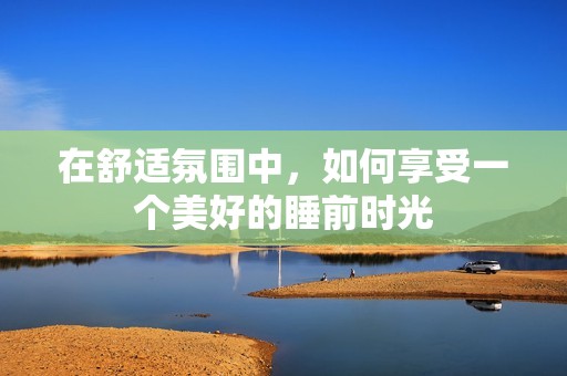在舒適氛圍中，如何享受一個(gè)美好的睡前時(shí)光