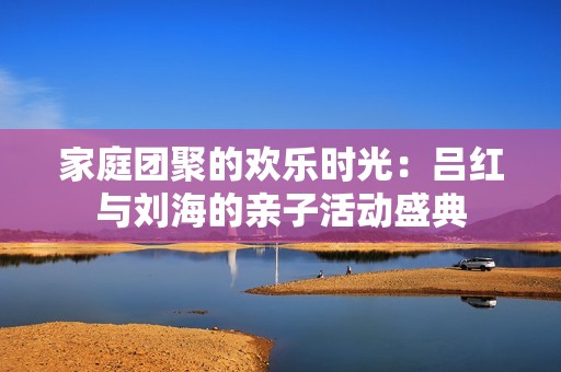 家庭團聚的歡樂時光：呂紅與劉海的親子活動盛典