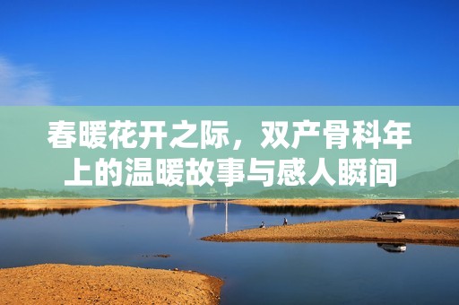 春暖花開(kāi)之際，雙產(chǎn)骨科年上的溫暖故事與感人瞬間
