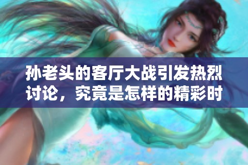 孫老頭的客廳大戰(zhàn)引發(fā)熱烈討論，究竟是怎樣的精彩時刻呢