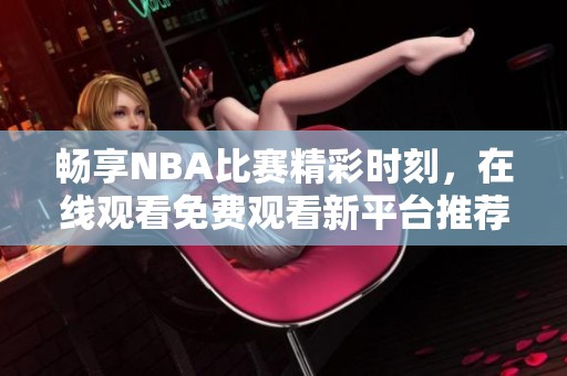 暢享NBA比賽精彩時(shí)刻，在線(xiàn)觀看免費(fèi)觀看新平臺(tái)推薦