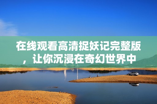 在線觀看高清捉妖記完整版，讓你沉浸在奇幻世界中