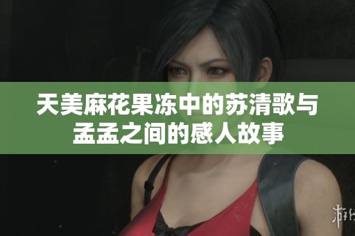 天美麻花果凍中的蘇清歌與孟孟之間的感人故事