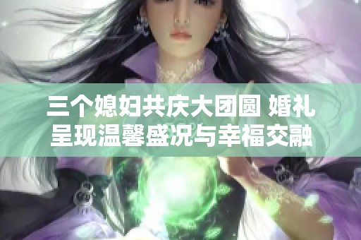 三個(gè)媳婦共慶大團(tuán)圓 婚禮呈現(xiàn)溫馨盛況與幸福交融
