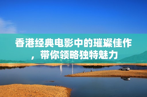 香港經(jīng)典電影中的璀璨佳作，帶你領(lǐng)略獨(dú)特魅力