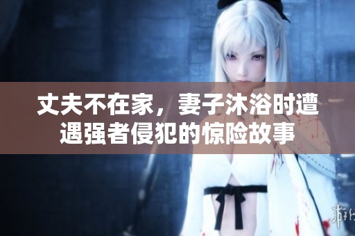 丈夫不在家，妻子沐浴時(shí)遭遇強(qiáng)者侵犯的驚險(xiǎn)故事
