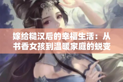 嫁給糙漢后的幸福生活：從書香女孩到溫暖家庭的蛻變