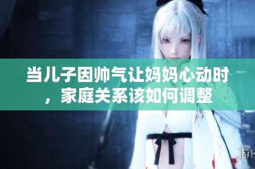 當(dāng)兒子因帥氣讓媽媽心動時，家庭關(guān)系該如何調(diào)整